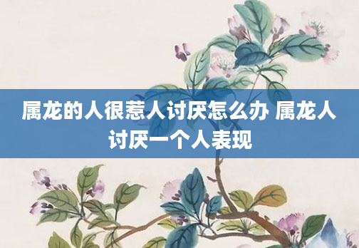 属龙的人很惹人讨厌怎么办 属龙人讨厌一个人表现