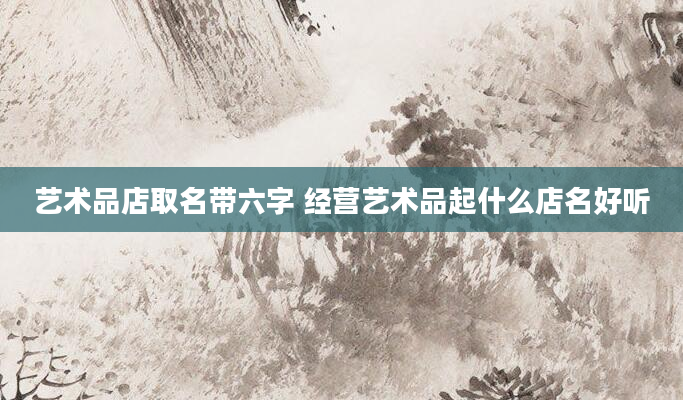 艺术品店取名带六字 经营艺术品起什么店名好听