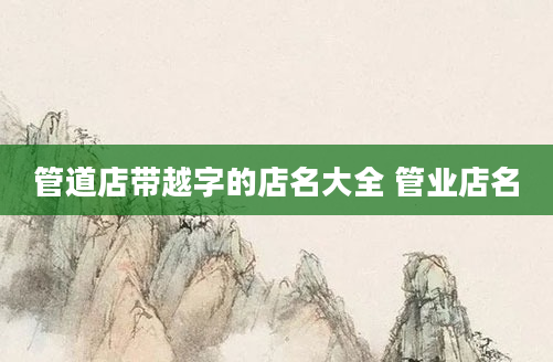 管道店带越字的店名大全 管业店名