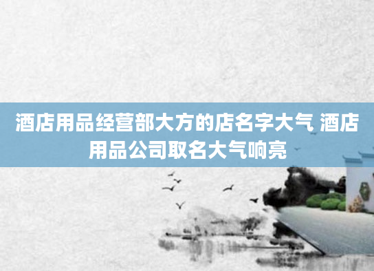 酒店用品经营部大方的店名字大气 酒店用品公司取名大气响亮