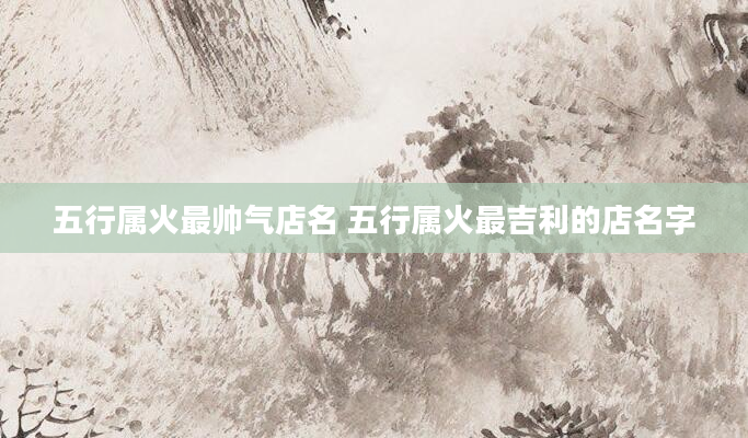 五行属火最帅气店名 五行属火最吉利的店名字