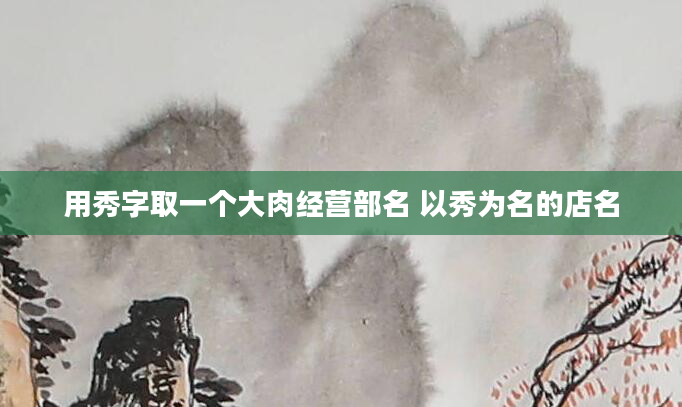 用秀字取一个大肉经营部名 以秀为名的店名