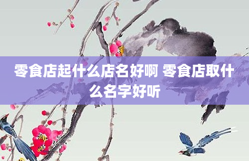 零食店起什么店名好啊 零食店取什么名字好听