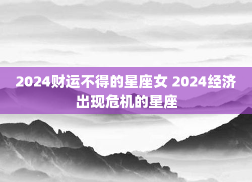 2024财运不得的星座女 2024经济出现危机的星座