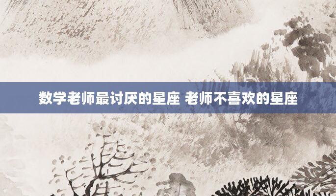 数学老师最讨厌的星座 老师不喜欢的星座