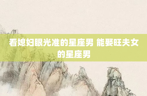 看媳妇眼光准的星座男 能娶旺夫女的星座男