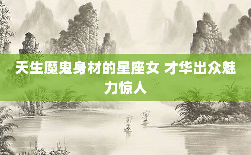 天生魔鬼身材的星座女 才华出众魅力惊人