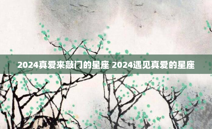 2024真爱来敲门的星座 2024遇见真爱的星座