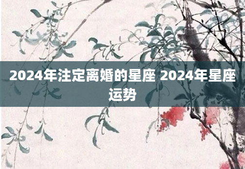 2024年注定离婚的星座 2024年星座运势