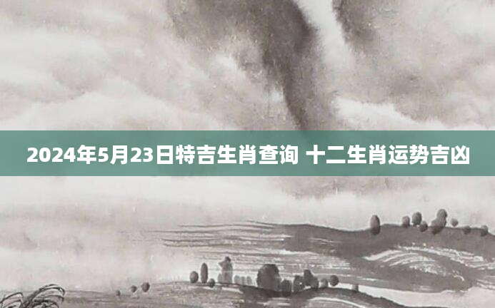 2024年5月23日特吉生肖查询 十二生肖运势吉凶