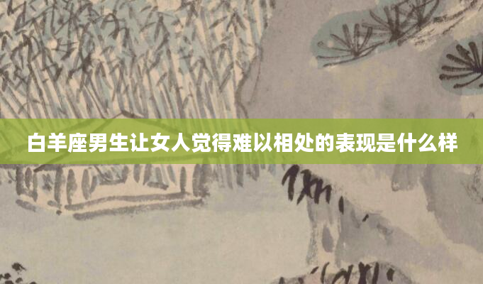 白羊座男生让女人觉得难以相处的表现是什么样