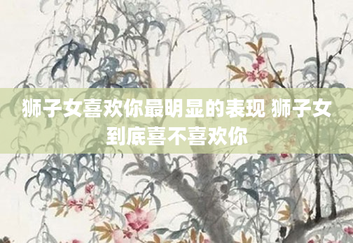 狮子女喜欢你最明显的表现 狮子女到底喜不喜欢你