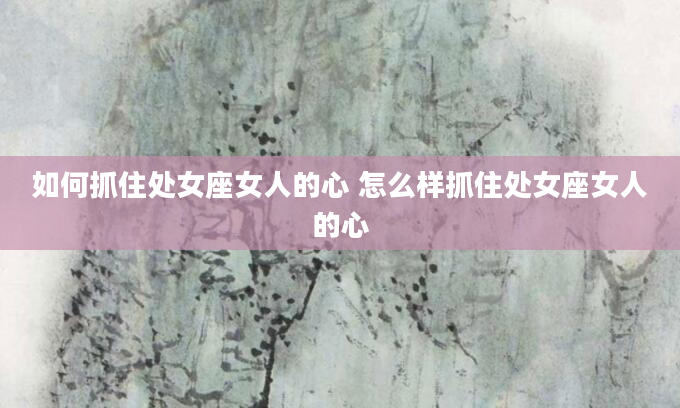 如何抓住处女座女人的心 怎么样抓住处女座女人的心
