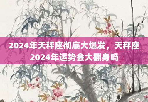2024年天秤座彻底大爆发，天秤座2024年运势会大翻身吗