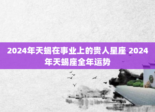 2024年天蝎在事业上的贵人星座 2024年天蝎座全年运势