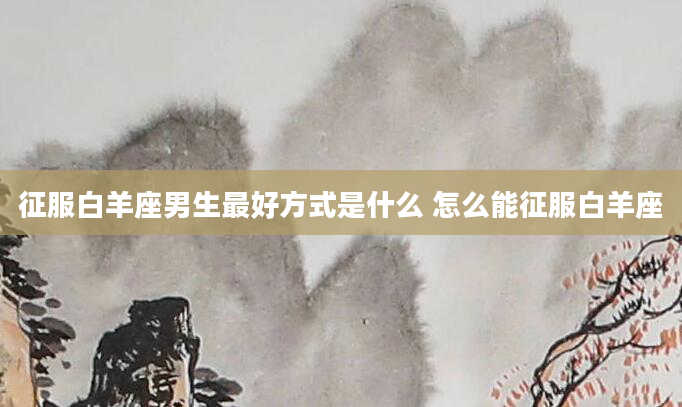 征服白羊座男生最好方式是什么 怎么能征服白羊座