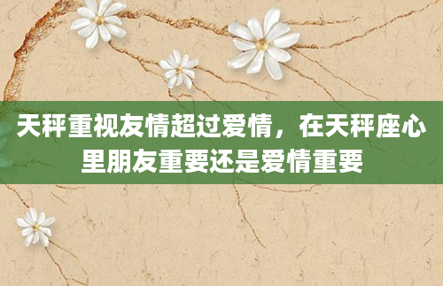 天秤重视友情超过爱情，在天秤座心里朋友重要还是爱情重要