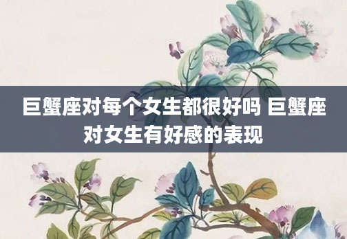 巨蟹座对每个女生都很好吗 巨蟹座对女生有好感的表现
