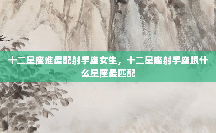 十二星座谁最配射手座女生，十二星座射手座跟什么星座最匹配