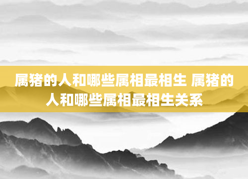 属猪的人和哪些属相最相生 属猪的人和哪些属相最相生关系