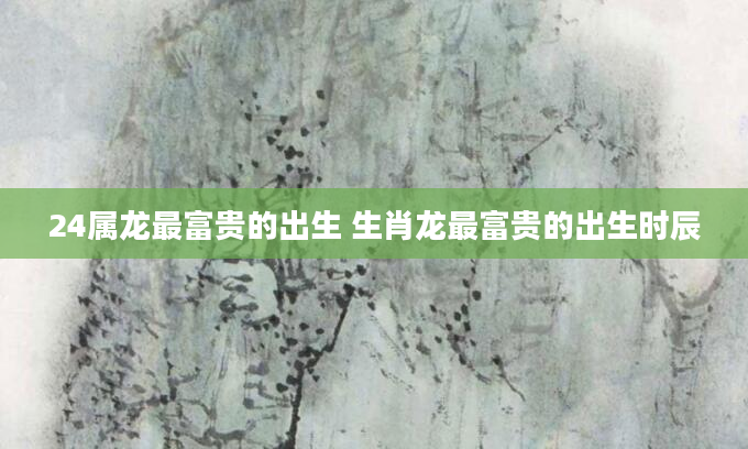 24属龙最富贵的出生 生肖龙最富贵的出生时辰