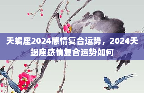 天蝎座2024感情复合运势，2024天蝎座感情复合运势如何