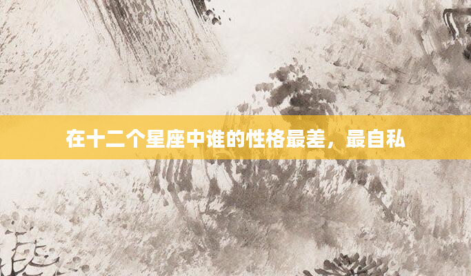 在十二个星座中谁的性格最差，最自私