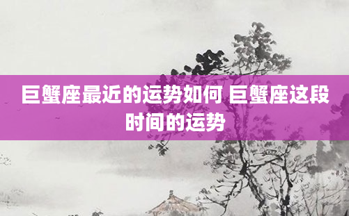 巨蟹座最近的运势如何 巨蟹座这段时间的运势