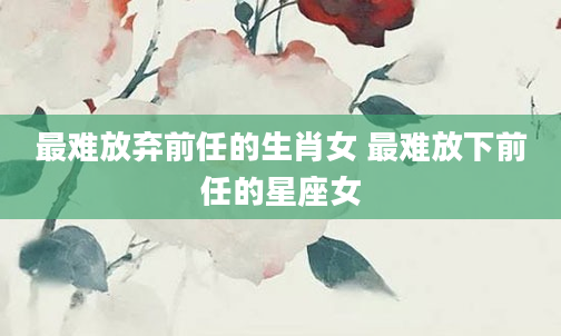 最难放弃前任的生肖女 最难放下前任的星座女