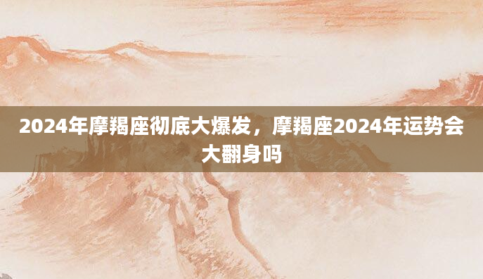 2024年摩羯座彻底大爆发，摩羯座2024年运势会大翻身吗