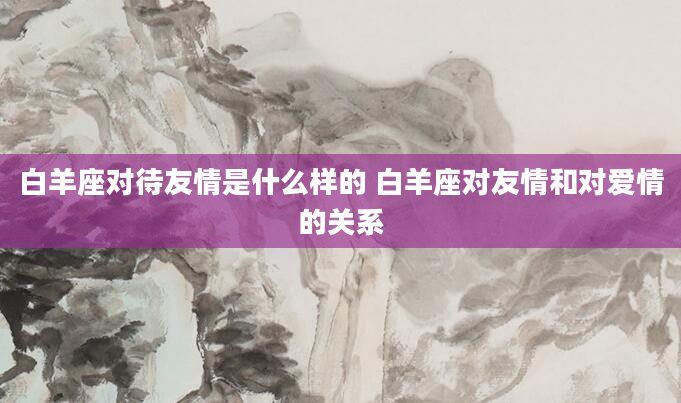 白羊座对待友情是什么样的 白羊座对友情和对爱情的关系