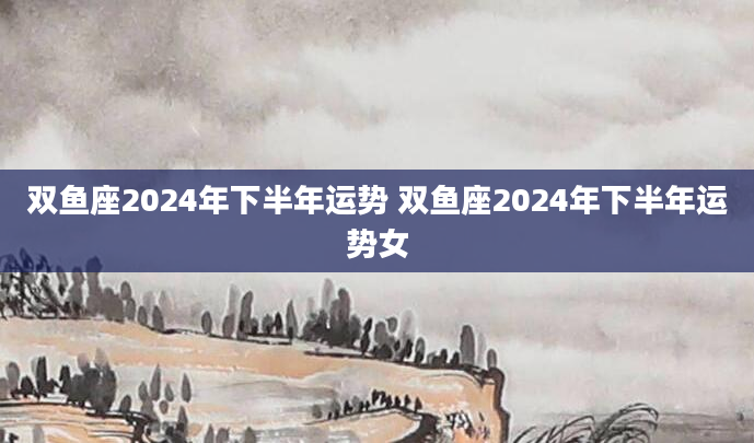 双鱼座2024年下半年运势 双鱼座2024年下半年运势女