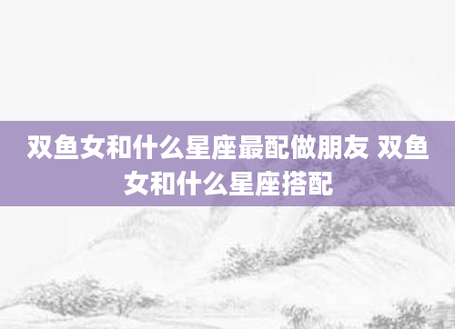 双鱼女和什么星座最配做朋友 双鱼女和什么星座搭配