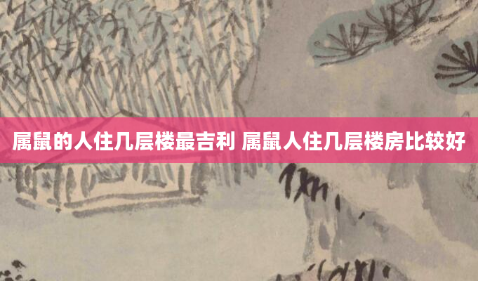 属鼠的人住几层楼最吉利 属鼠人住几层楼房比较好