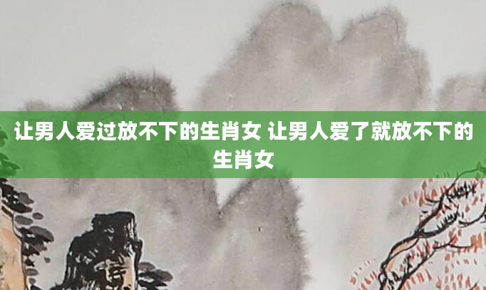 让男人爱过放不下的生肖女 让男人爱了就放不下的生肖女