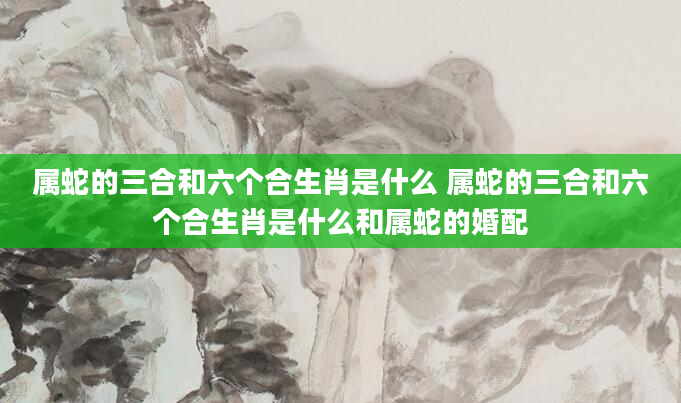 属蛇的三合和六个合生肖是什么 属蛇的三合和六个合生肖是什么和属蛇的婚配