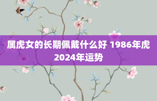 属虎女的长期佩戴什么好 1986年虎2024年运势
