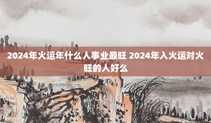 2024年火运年什么人事业最旺 2024年入火运对火旺的人好么