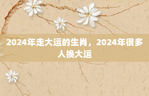 2024年走大运的生肖，2024年很多人换大运