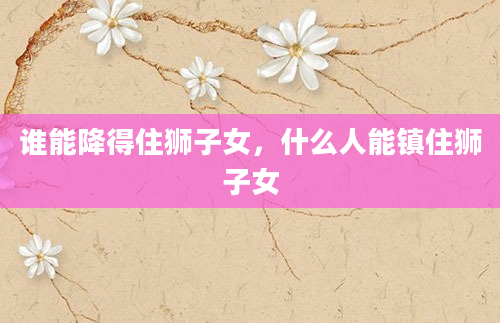 谁能降得住狮子女，什么人能镇住狮子女