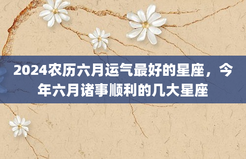 2024农历六月运气最好的星座，今年六月诸事顺利的几大星座