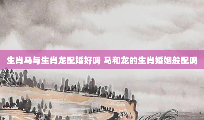 生肖马与生肖龙配婚好吗 马和龙的生肖婚姻般配吗