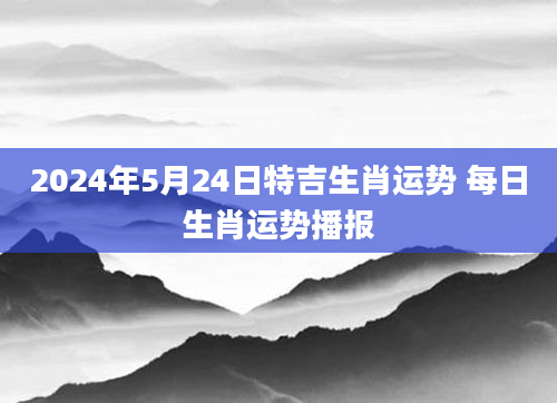 2024年5月24日特吉生肖运势 每日生肖运势播报