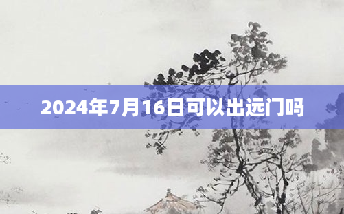 2024年7月16日可以出远门吗