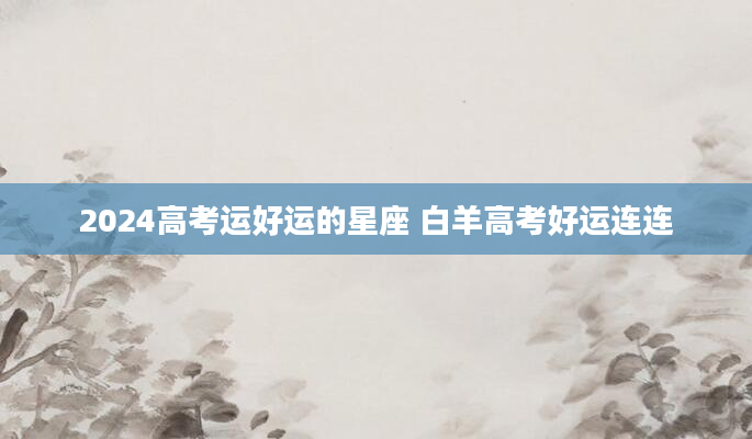 2024高考运好运的星座 白羊高考好运连连