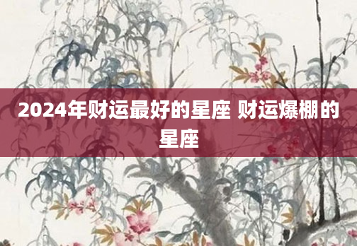 2024年财运最好的星座 财运爆棚的星座