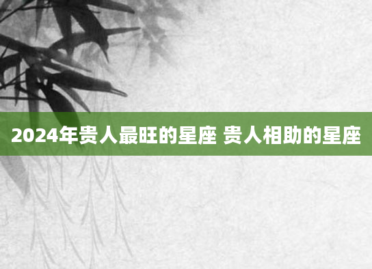 2024年贵人最旺的星座 贵人相助的星座