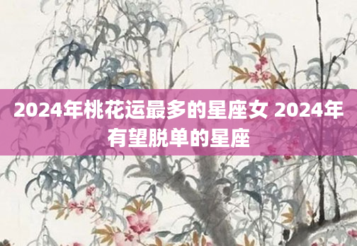 2024年桃花运最多的星座女 2024年有望脱单的星座