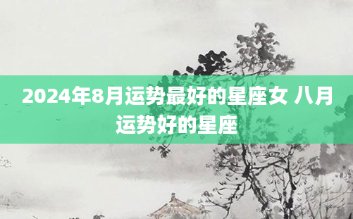 2024年8月运势最好的星座女 八月运势好的星座