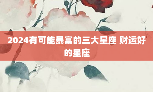 2024有可能暴富的三大星座 财运好的星座
